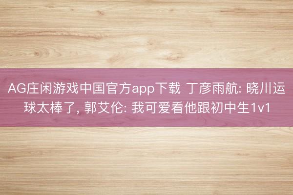 AG庄闲游戏中国官方app下载 丁彦雨航: 晓川运球太棒了， 郭艾伦: 我可爱看他跟初中生1v1