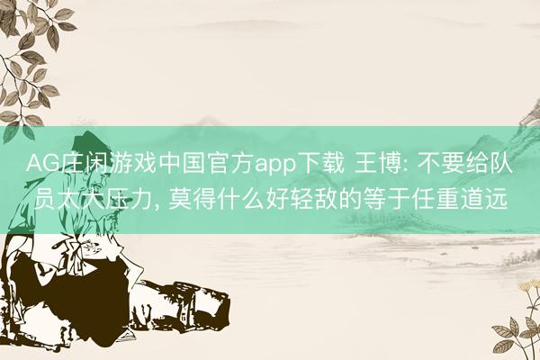 AG庄闲游戏中国官方app下载 王博: 不要给队员太大压力， 莫得什么好轻敌的等于任重道远