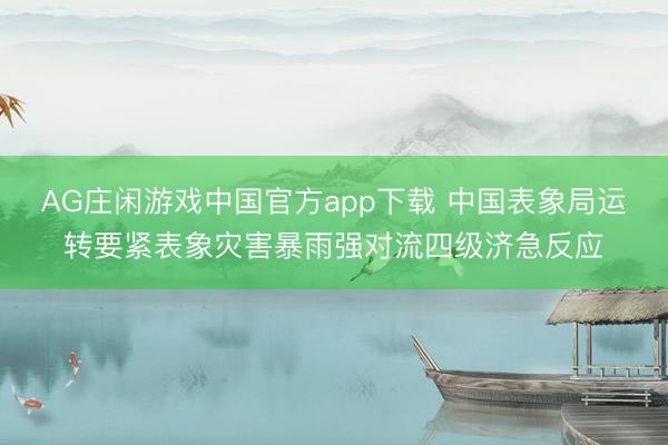 AG庄闲游戏中国官方app下载 中国表象局运转要紧表象灾害暴雨强对流四级济急反应