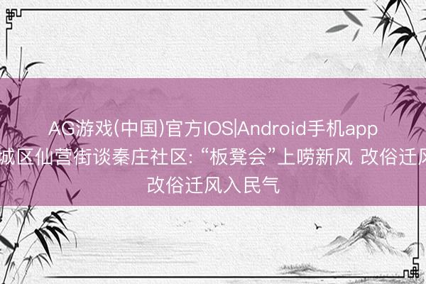 AG游戏(中国)官方IOS|Android手机app下载 任城区仙营街谈秦庄社区: “板凳会”上唠新风 改俗迁风入民气