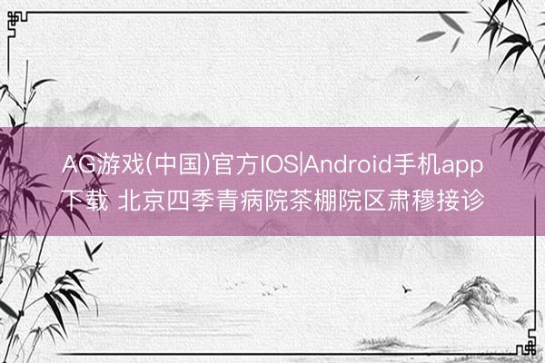 AG游戏(中国)官方IOS|Android手机app下载 北京四季青病院茶棚院区肃穆接诊
