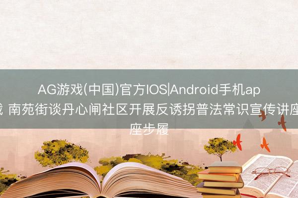 AG游戏(中国)官方IOS|Android手机app下载 南苑街谈丹心闸社区开展反诱拐普法常识宣传讲座步履