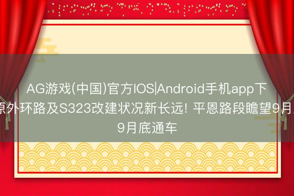AG游戏(中国)官方IOS|Android手机app下载 平原外环路及S323改建状况新长远! 平恩路段瞻望9月底通车