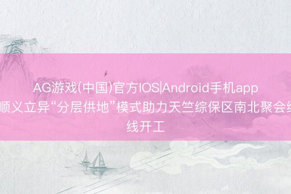 AG游戏(中国)官方IOS|Android手机app下载 顺义立异“分层供地”模式助力天竺综保区南北聚会线开工
