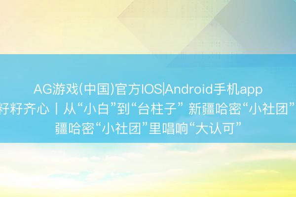 AG游戏(中国)官方IOS|Android手机app下载 石榴花开 籽籽齐心丨从“小白”到“台柱子” 新疆哈密“小社团”里唱响“大认可”