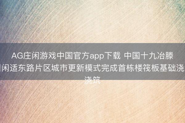 AG庄闲游戏中国官方app下载 中国十九冶滕州闲适东路片区城市更新模式完成首栋楼筏板基础浇筑