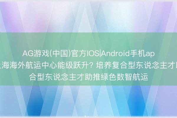 AG游戏(中国)官方IOS|Android手机app下载 何如推动上海海外航运中心能级跃升? 培养复合型东说念主才助推绿色数智航运
