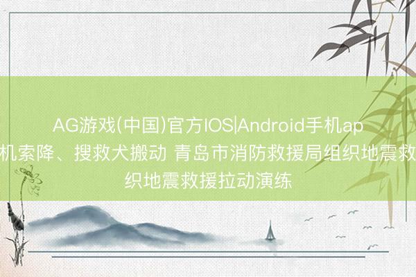 AG游戏(中国)官方IOS|Android手机app下载 直升机索降、搜救犬搬动 青岛市消防救援局组织地震救援拉动演练