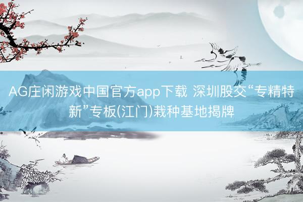 AG庄闲游戏中国官方app下载 深圳股交“专精特新”专板(江门)栽种基地揭牌