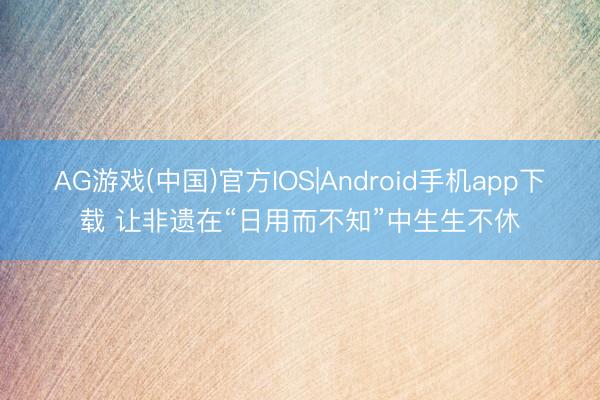 AG游戏(中国)官方IOS|Android手机app下载 让非遗在“日用而不知”中生生不休