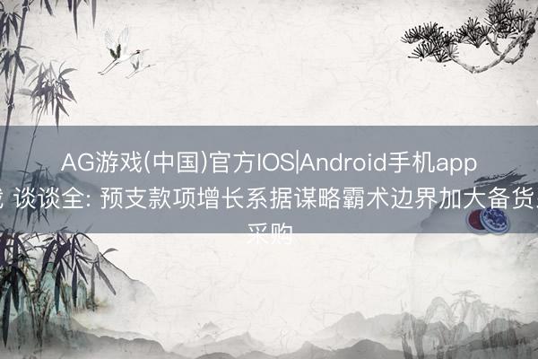 AG游戏(中国)官方IOS|Android手机app下载 谈谈全: 预支款项增长系据谋略霸术边界加大备货采购