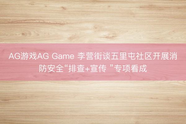 AG游戏AG Game 李营街谈五里屯社区开展消防安全“排查+宣传 ”专项看成