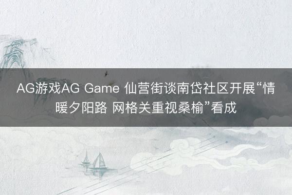 AG游戏AG Game 仙营街谈南岱社区开展“情暖夕阳路 网格关重视桑榆”看成