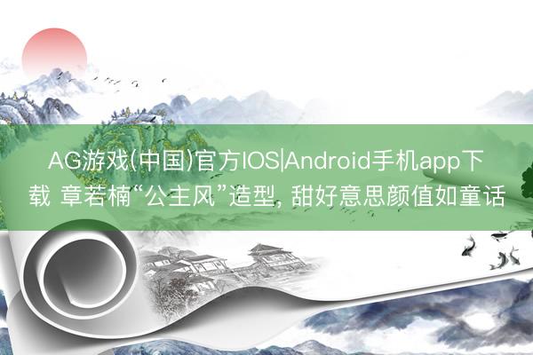 AG游戏(中国)官方IOS|Android手机app下载 章若楠“公主风”造型，<a href=