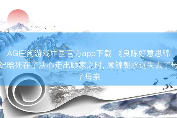AG庄闲游戏中国官方app下载 《良陈好意思锦》纪晗死在了决心走出顾家之时， 顾锦朝永远失去了母亲