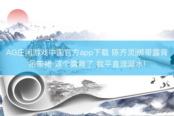 AG庄闲游戏中国官方app下载 陈齐灵|绑带露背吊带裙 这个露背了 我平直流涎水!
