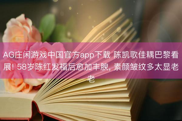 AG庄闲游戏中国官方app下载 陈凯歌佳耦巴黎看展! 58岁陈红发福后愈加丰腴，<a href=