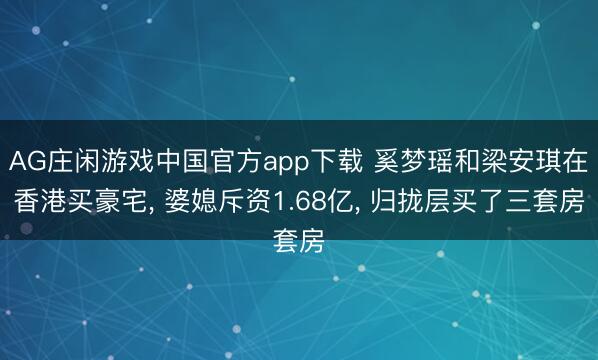 AG庄闲游戏中国官方app下载 奚梦瑶和梁安琪在香港买豪宅， 婆媳斥资1.68亿，<a href=