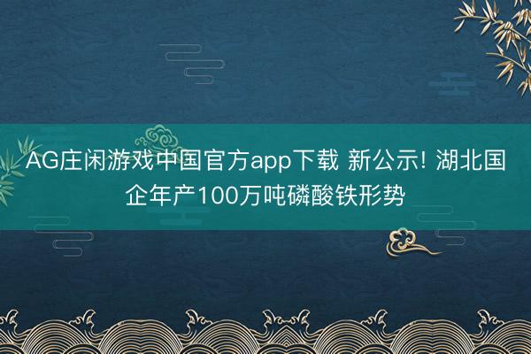AG庄闲游戏中国官方app下载 新公示! 湖北国企年产100万吨磷酸铁形势