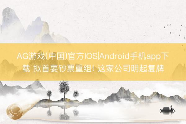 AG游戏(中国)官方IOS|Android手机app下载 拟首要钞票重组! 这家公司明起复牌