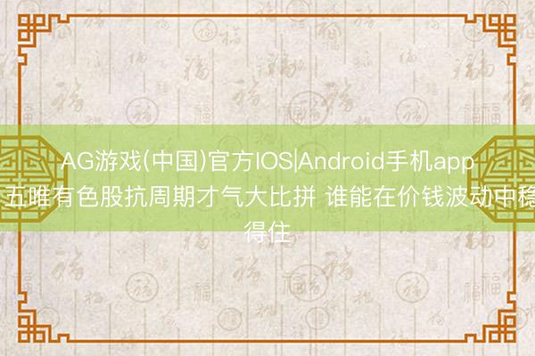 AG游戏(中国)官方IOS|Android手机app下载 五唯有色股抗周期才气大比拼 谁能在价钱波动中稳得住