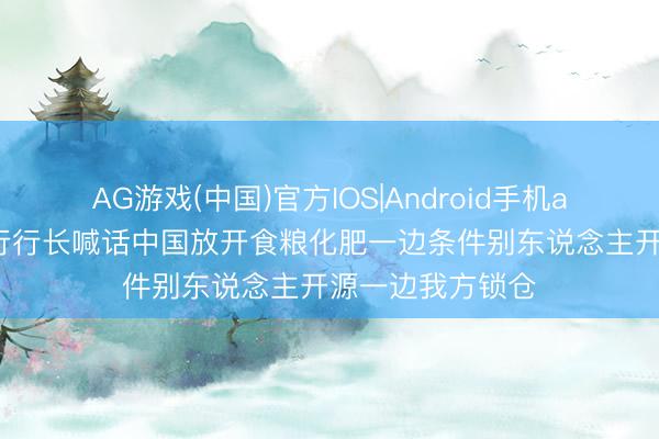 AG游戏(中国)官方IOS|Android手机app下载 前世银行行长喊话中国放开食粮化肥一边条件别东说念主开源一边我方锁仓