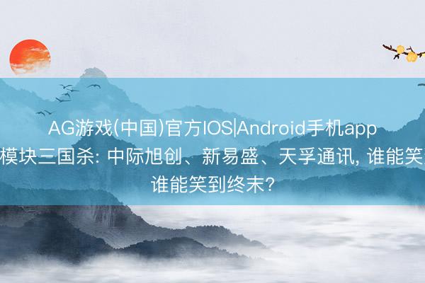 AG游戏(中国)官方IOS|Android手机app下载 光模块三国杀: 中际旭创、新易盛、天孚通讯， 谁能笑到终末?