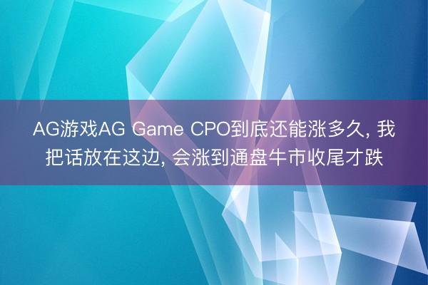 AG游戏AG Game CPO到底还能涨多久， 我把话放在这边， 会涨到通盘牛市收尾才跌
