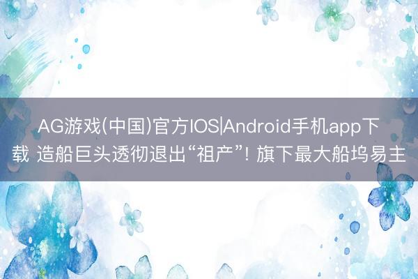 AG游戏(中国)官方IOS|Android手机app下载 造船巨头透彻退出“祖产”! 旗下最大船坞易主
