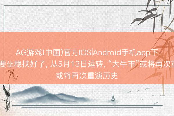AG游戏(中国)官方IOS|Android手机app下载 环球要坐稳扶好了, 从5月13日运转, “大牛市”或将再次重演历史