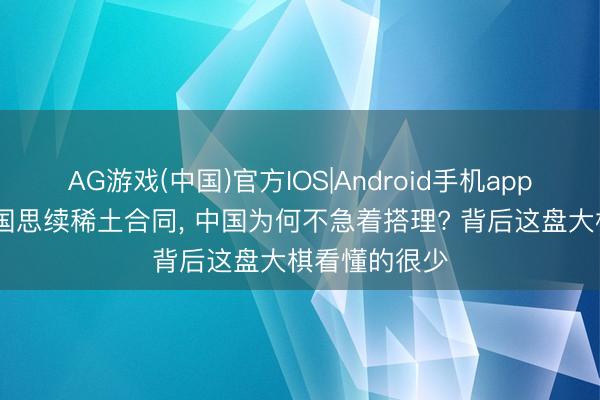 AG游戏(中国)官方IOS|Android手机app下载 好意思国思续稀土合同， 中国为何不急着搭理? 背后这盘大棋看懂的很少