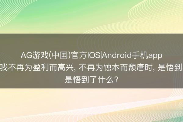 AG游戏(中国)官方IOS|Android手机app下载 当我不再为盈利而高兴， 不再为蚀本而颓唐时， 是悟到了什么?