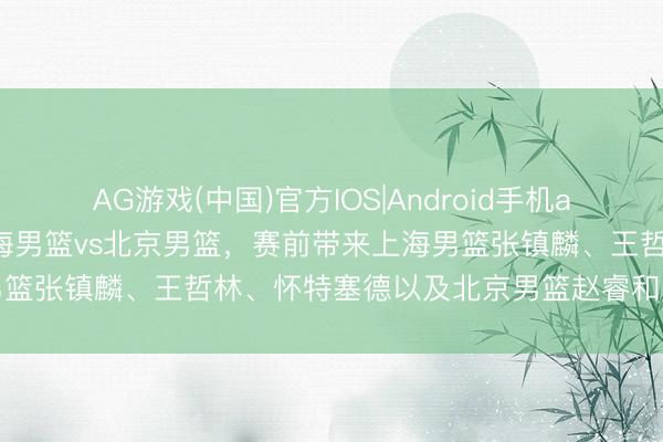 AG游戏(中国)官方IOS|Android手机app下载 CBA季后赛！上海男篮vs北京男篮，赛前带来上海男篮张镇麟、王哲林、怀特塞德以及北京男篮赵睿和周琦最新音书