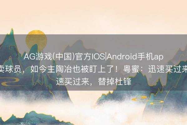 AG游戏(中国)官方IOS|Android手机app下载 年年卖球员，如今主陶冶也被盯上了！粤蜜：迅速买过来，替掉杜锋