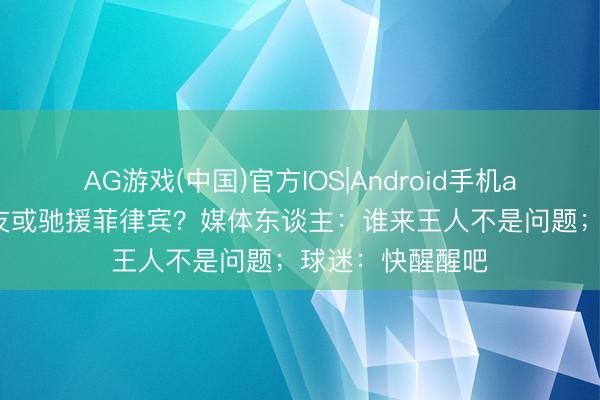 AG游戏(中国)官方IOS|Android手机app下载 文班队友或驰援菲律宾？媒体东谈主：谁来王人不是问题；球迷：快醒醒吧