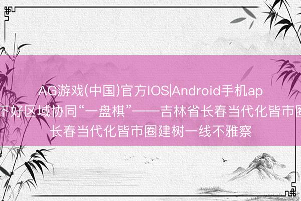AG游戏(中国)官方IOS|Android手机app下载 共融共兴 下好区域协同“一盘棋”——吉林省长春当代化皆市圈建树一线不雅察