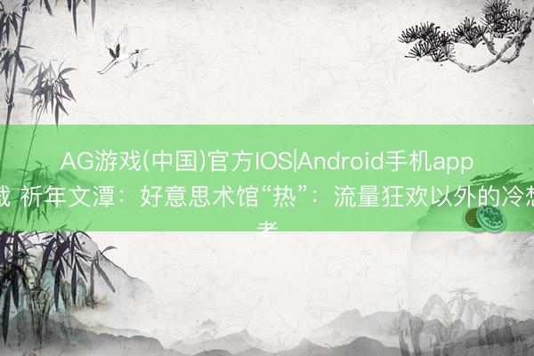 AG游戏(中国)官方IOS|Android手机app下载 祈年文潭：好意思术馆“热”：流量狂欢以外的冷想考