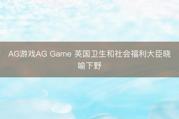 AG游戏AG Game 英国卫生和社会福利大臣晓喻下野