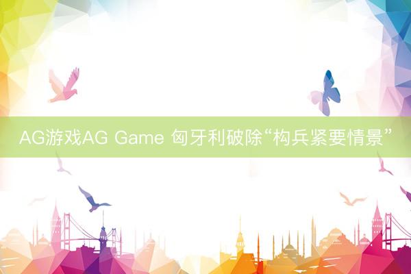 AG游戏AG Game 匈牙利破除“构兵紧要情景”