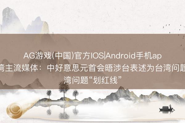 AG游戏(中国)官方IOS|Android手机app下载 台湾主流媒体：中好意思元首会晤涉台表述为台湾问题“划红线”