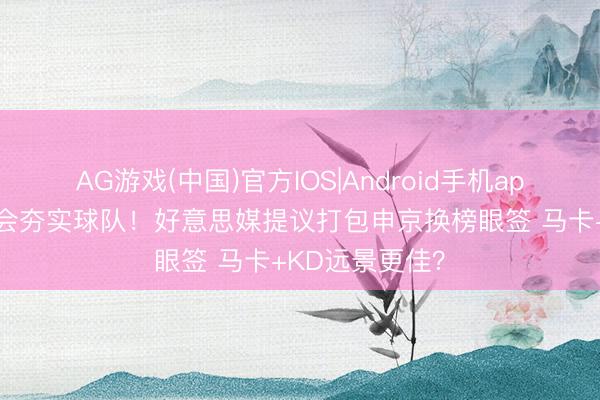 AG游戏(中国)官方IOS|Android手机app下载 斯通称会夯实球队！好意思媒提议打包申京换榜眼签 马卡+KD远景更佳？