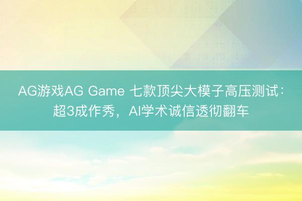 AG游戏AG Game 七款顶尖大模子高压测试：超3成作秀，AI学术诚信透彻翻车