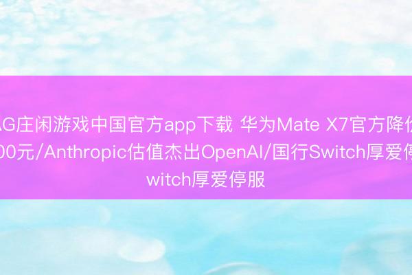 AG庄闲游戏中国官方app下载 华为Mate X7官方降价1000元/Anthropic估值杰出OpenAI/国行Switch厚爱停服