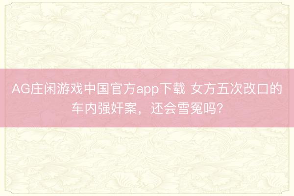 AG庄闲游戏中国官方app下载 女方五次改口的车内强奸案,还会雪冤吗?