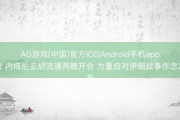 AG游戏(中国)官方IOS|Android手机app下载 内塔尼亚胡流通两晚开会 为重启对伊朗战事作念准备