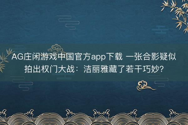 AG庄闲游戏中国官方app下载 一张合影疑似拍出权门大战:洁丽雅藏了若干巧妙?