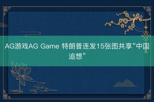 AG游戏AG Game 特朗普连发15张图共享“中国追想”