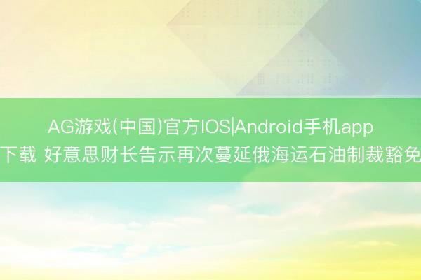 AG游戏(中国)官方IOS|Android手机app下载 好意思财长告示再次蔓延俄海运石油制裁豁免