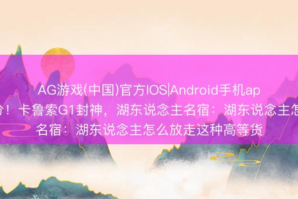 AG游戏(中国)官方IOS|Android手机app下载 31分8记三分!卡鲁索G1封神,湖东说念主名宿:湖东说念主怎么放走这种高等货