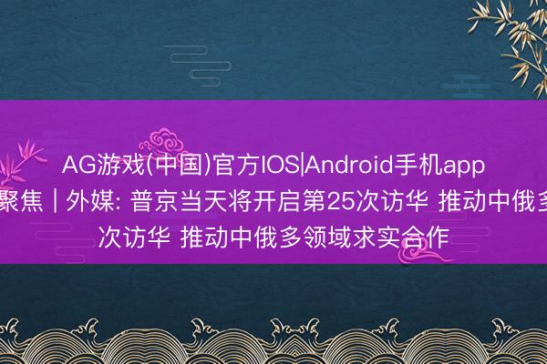 AG游戏(中国)官方IOS|Android手机app下载 大家媒体聚焦 | 外媒: 普京当天将开启第25次访华 推动中俄多领域求实合作